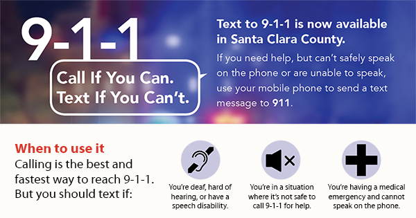 911 Call if you can. text if you can't. Text to 911 is now available in Santa Clara County. If you need help, but can't safely speak on the phone or are unable to speak, use your mobile phone to send a text message to 911. When to use it.  Calling is the best and fastest way to reach 911.  But you should text if: You're deaf, hard of hearing, or have a speech disability - You're in a situation where it's not safe to call 911 for help - You're having a medical emergency and cannot speak on the phone.